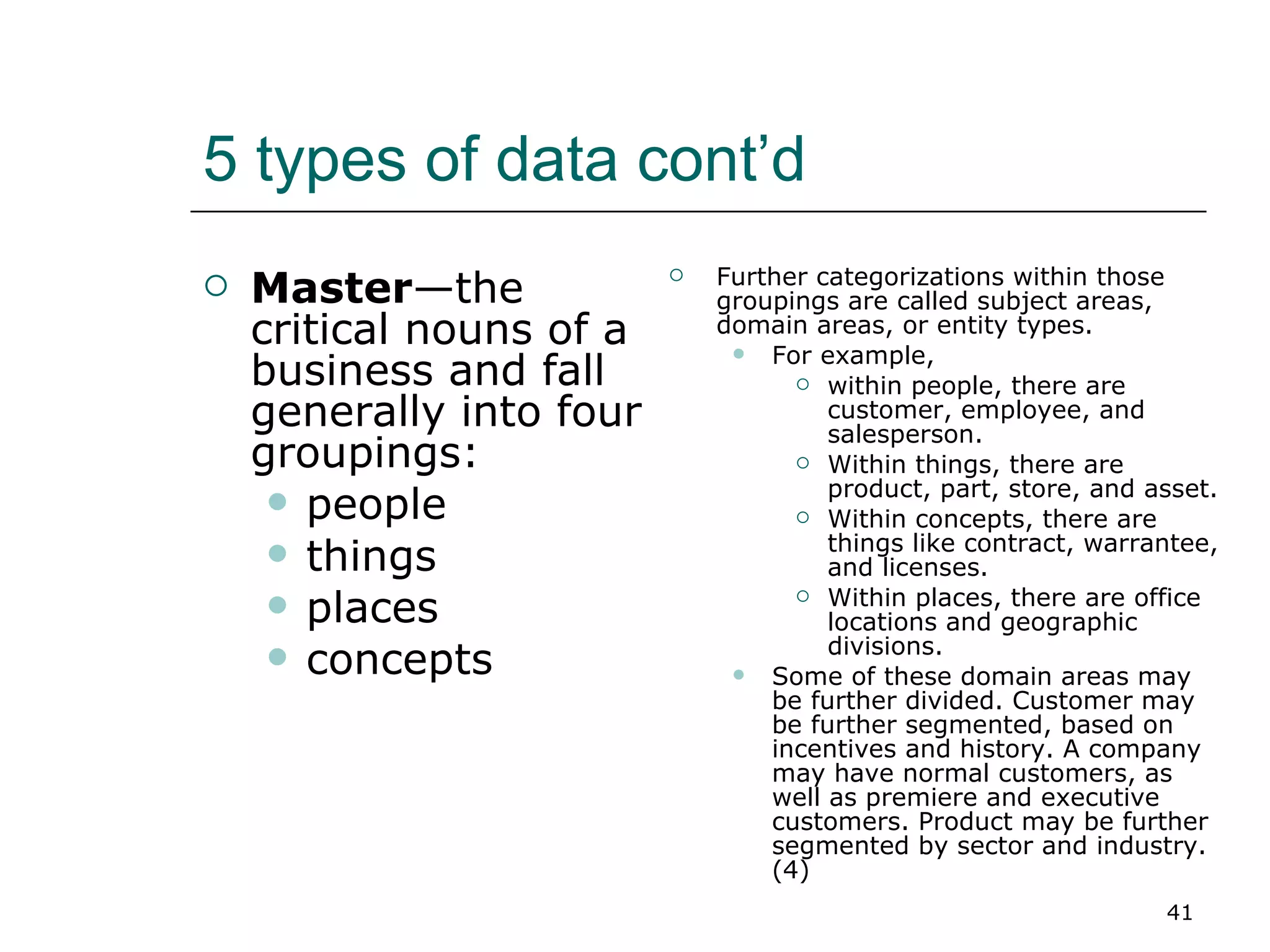 5 types of data cont’d  Master —the critical nouns of a business and fall generally into four groupings:  people  things  places concepts Further categorizations within those groupings are called subject areas, domain areas, or entity types.  For example,  within people, there are customer, employee, and salesperson.  Within things, there are product, part, store, and asset. Within concepts, there are things like contract, warrantee, and licenses.  Within places, there are office locations and geographic divisions.  Some of these domain areas may be further divided. Customer may be further segmented, based on incentives and history. A company may have normal customers, as well as premiere and executive customers. Product may be further segmented by sector and industry. (4) 