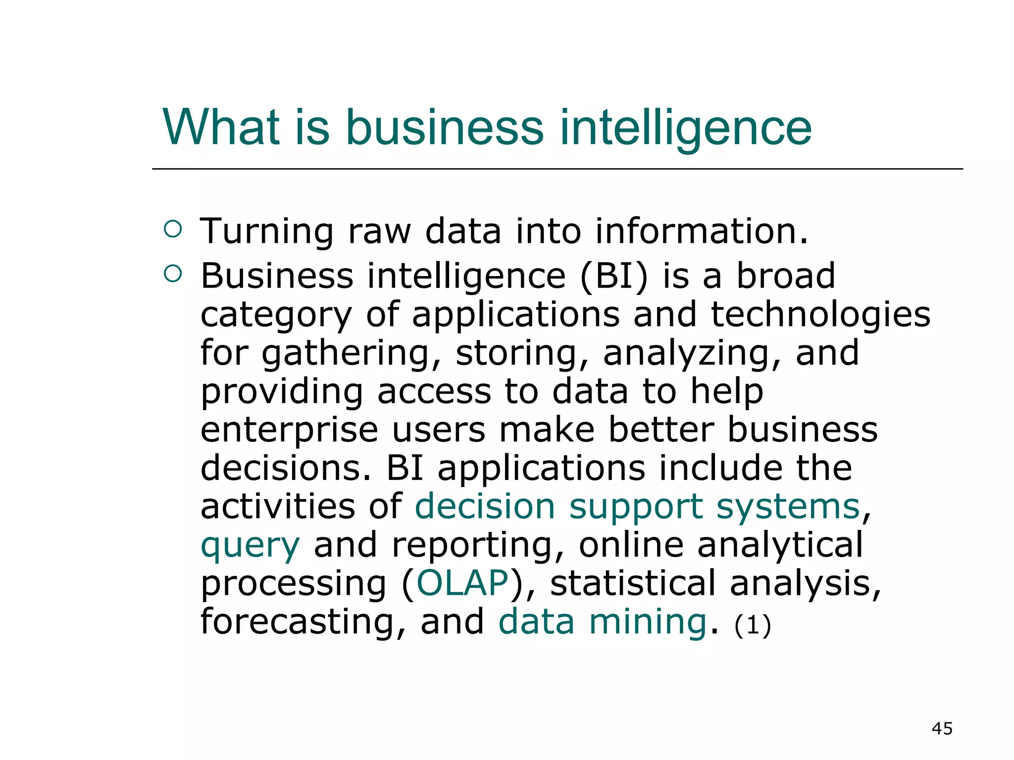 What is business intelligence Turning raw data into information. Business intelligence (BI) is a broad category of applications and technologies for gathering, storing, analyzing, and providing access to data to help enterprise users make better business decisions. BI applications include the activities of  decision support systems ,  query  and reporting, online analytical processing ( OLAP ), statistical analysis, forecasting, and  data mining .  (1) 