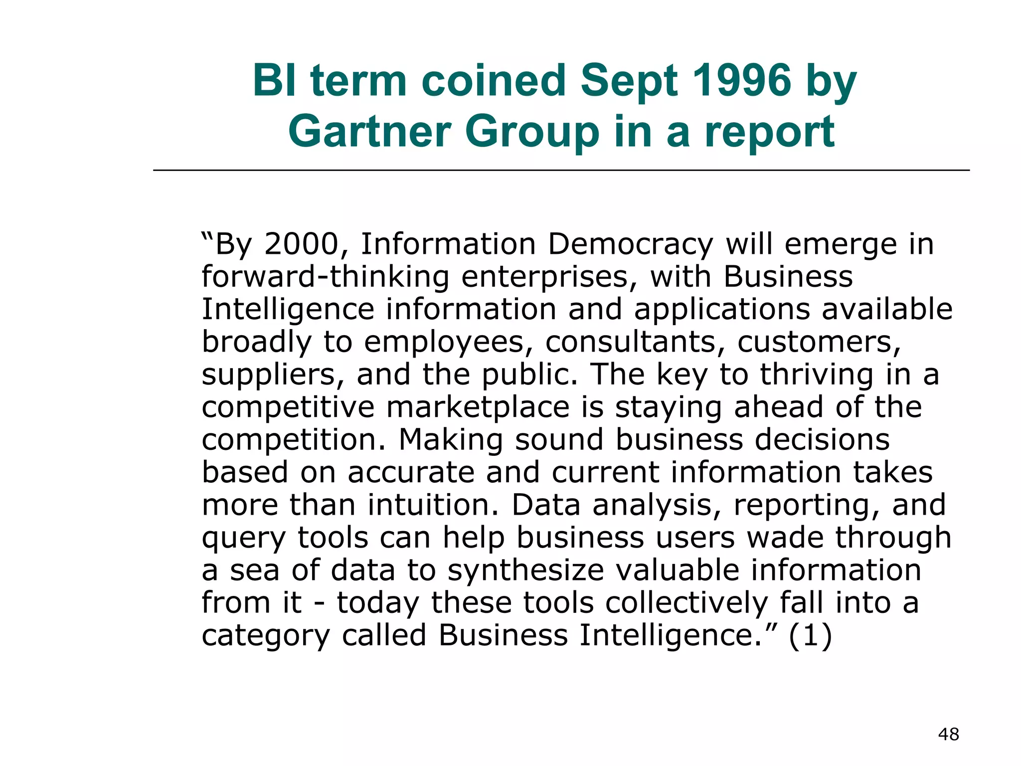 BI term coined Sept 1996 by  Gartner Group in a report “ By 2000, Information Democracy will emerge in forward-thinking enterprises, with Business Intelligence information and applications available broadly to employees, consultants, customers, suppliers, and the public. The key to thriving in a competitive marketplace is staying ahead of the competition. Making sound business decisions based on accurate and current information takes more than intuition. Data analysis, reporting, and query tools can help business users wade through a sea of data to synthesize valuable information from it - today these tools collectively fall into a category called Business Intelligence.” (1) 