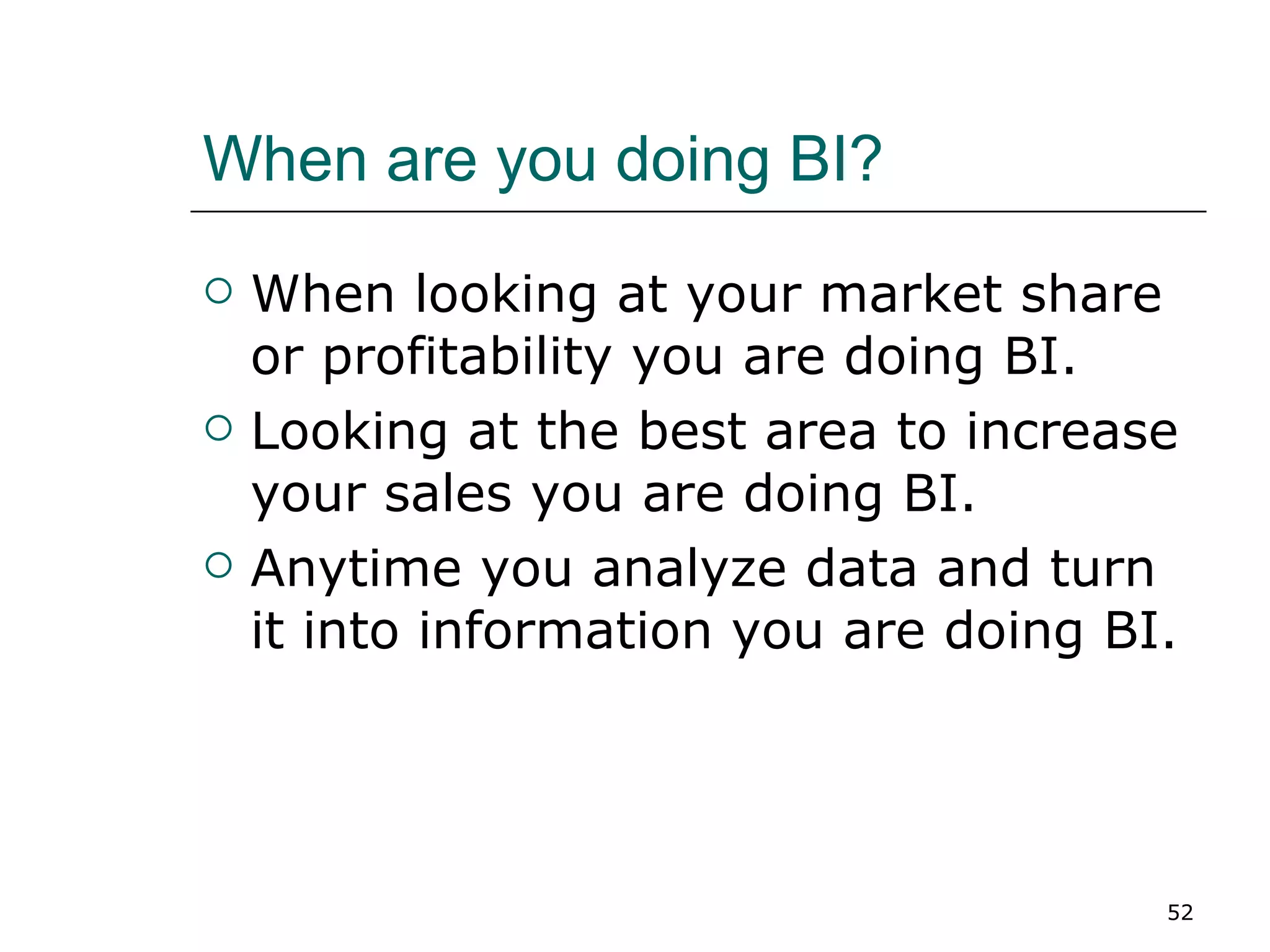 When are you doing BI? When looking at your market share or profitability you are doing BI. Looking at the best area to increase your sales you are doing BI. Anytime you analyze data and turn it into information you are doing BI. 