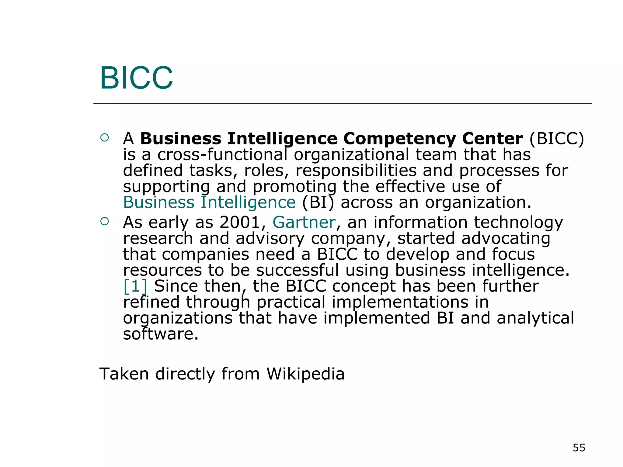 BICC A  Business Intelligence Competency Center  (BICC) is a cross-functional organizational team that has defined tasks, roles, responsibilities and processes for supporting and promoting the effective use of  Business Intelligence  (BI) across an organization. As early as 2001,  Gartner , an information technology research and advisory company, started advocating that companies need a BICC to develop and focus resources to be successful using business intelligence.  [1]  Since then, the BICC concept has been further refined through practical implementations in organizations that have implemented BI and analytical software. Taken directly from Wikipedia 