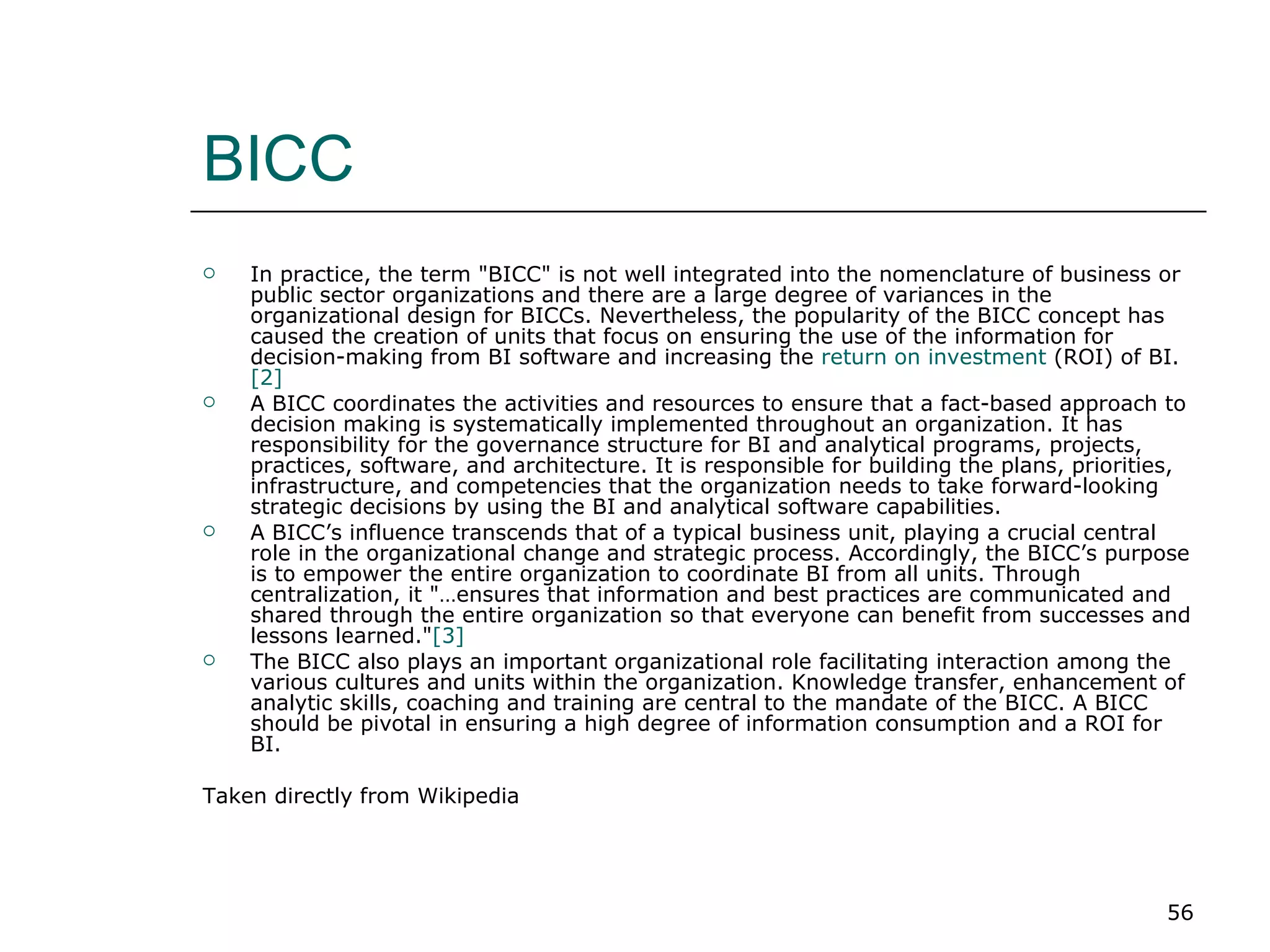 BICC In practice, the term "BICC" is not well integrated into the nomenclature of business or public sector organizations and there are a large degree of variances in the organizational design for BICCs. Nevertheless, the popularity of the BICC concept has caused the creation of units that focus on ensuring the use of the information for decision-making from BI software and increasing the  return on investment  (ROI) of BI.  [2] A BICC coordinates the activities and resources to ensure that a fact-based approach to decision making is systematically implemented throughout an organization. It has responsibility for the governance structure for BI and analytical programs, projects, practices, software, and architecture. It is responsible for building the plans, priorities, infrastructure, and competencies that the organization needs to take forward-looking strategic decisions by using the BI and analytical software capabilities. A BICC’s influence transcends that of a typical business unit, playing a crucial central role in the organizational change and strategic process. Accordingly, the BICC’s purpose is to empower the entire organization to coordinate BI from all units. Through centralization, it "…ensures that information and best practices are communicated and shared through the entire organization so that everyone can benefit from successes and lessons learned." [3] The BICC also plays an important organizational role facilitating interaction among the various cultures and units within the organization. Knowledge transfer, enhancement of analytic skills, coaching and training are central to the mandate of the BICC. A BICC should be pivotal in ensuring a high degree of information consumption and a ROI for BI. Taken directly from Wikipedia 