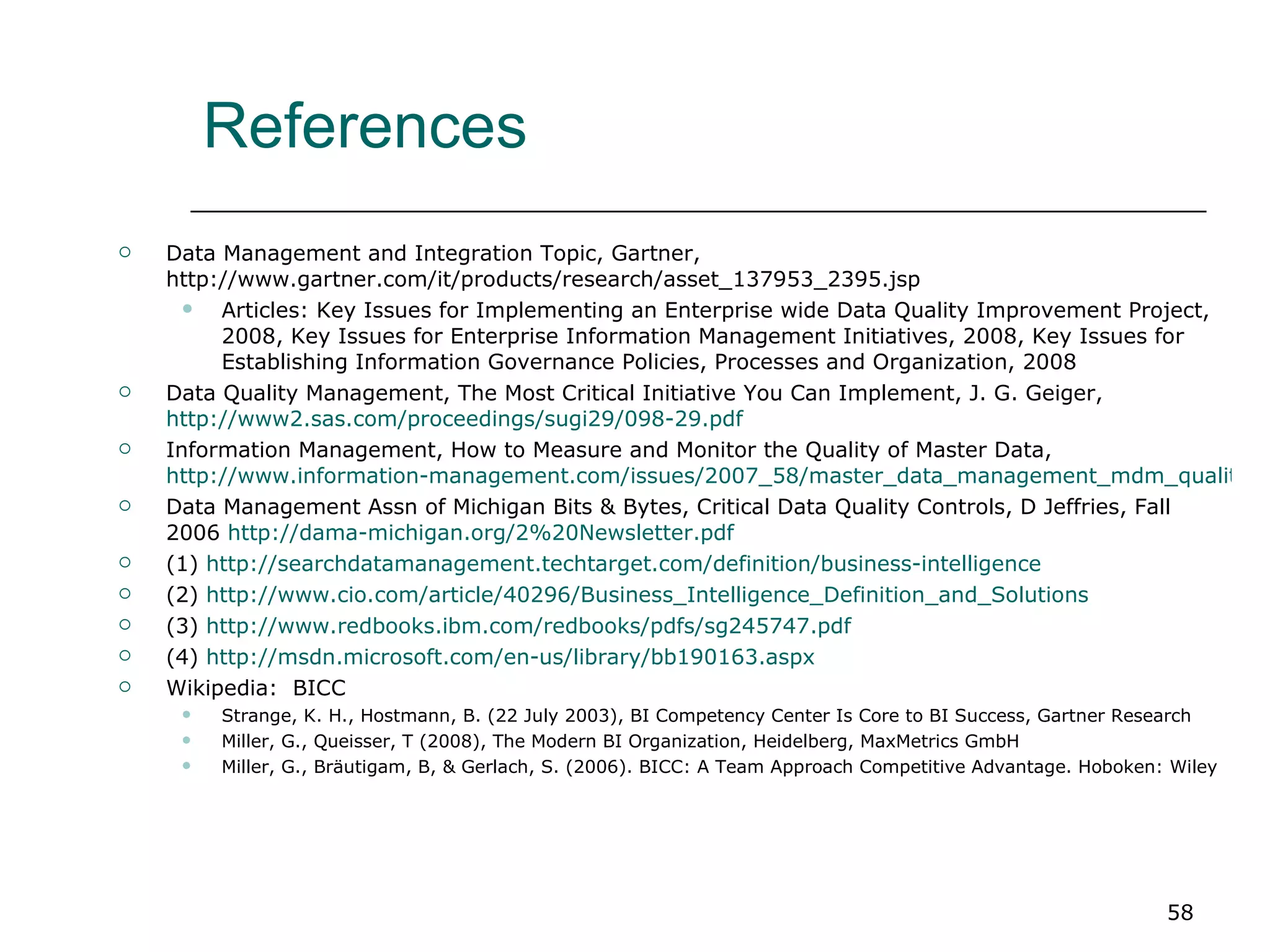 References Data Management and Integration Topic, Gartner, http://www.gartner.com/it/products/research/asset_137953_2395.jsp Articles: Key Issues for Implementing an Enterprise wide Data Quality Improvement Project, 2008, Key Issues for Enterprise Information Management Initiatives, 2008, Key Issues for Establishing Information Governance Policies, Processes and Organization, 2008  Data Quality Management, The Most Critical Initiative You Can Implement, J. G. Geiger,  http://www2.sas.com/proceedings/sugi29/098-29.pdf Information Management, How to Measure and Monitor the Quality of Master Data,  http://www.information-management.com/issues/2007_58/master_data_management_mdm_quality-10015358-1.html?ET=informationmgmt:e963:2046487a:&st=email Data Management Assn of Michigan Bits & Bytes, Critical Data Quality Controls, D Jeffries, Fall 2006  http://dama-michigan.org/2%20Newsletter.pdf   (1)  http://searchdatamanagement.techtarget.com/definition/business-intelligence (2)  http://www.cio.com/article/40296/Business_Intelligence_Definition_and_Solutions (3)  http://www.redbooks.ibm.com/redbooks/pdfs/sg245747.pdf (4)  http://msdn.microsoft.com/en-us/library/bb190163.aspx Wikipedia:  BICC Strange, K. H., Hostmann, B. (22 July 2003), BI Competency Center Is Core to BI Success, Gartner Research  Miller, G., Queisser, T (2008), The Modern BI Organization, Heidelberg, MaxMetrics GmbH  Miller, G., Bräutigam, B, & Gerlach, S. (2006). BICC: A Team Approach Competitive Advantage. Hoboken: Wiley  