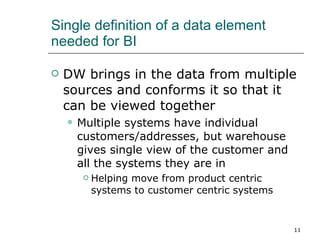 Single definition of a data element needed for BI DW brings in the data from multiple sources and conforms it so that it can be viewed together Multiple systems have individual customers/addresses, but warehouse gives single view of the customer and all the systems they are in Helping move from product centric systems to customer centric systems 