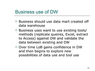 Business use of DW Business should use data mart created off data warehouse Business uses want to use existing tools/methods (replicate queires, Excel, extract to Access) against DW and validate the data between existing and DW Over time LoB gains confidence in DW and then begins to explore new possibilities of data use and tool use 