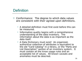 Definition Conformance:  The degree to which data values are consistent with their agreed upon definitions. A detailed definition must first exist before this can be measured.  Information quality begins with a comprehensive understanding of the data inventory.  The information about the data is as important as the data itself. A Data Dictionary must exist!  An organized, authoritive collection of attributes is equivalent to the old “Card Catalog” in a library, or the “Parts and List Description” section of an inventory system.  It must contain all the know usage rules and an acceptable list of values.  All known caveats and anomalies must be descried. 