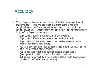 Accuracy The degree to which a piece of data is correct and believable.  The value can be compared to the original source for correctness, but it can still be unbelievable.  Conformed values can be compared to lists of reference values. Zip code 35244 is correct and believable. Zip code 3524B is incorrect and unbelievable. Zip code 35290 is incorrect but believable (it looks right, but does not exist). AL is a correct and believable state code (compared to the list of valid state codes) A1 is an incorrect and unbelievable state code (compared to the list of valid state codes) AA is an incorrect but believable state code (compared to the list of valid state codes) 