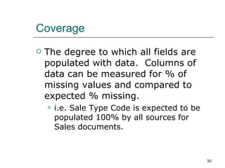 Coverage The degree to which all fields are populated with data.  Columns of data can be measured for % of missing values and compared to expected % missing. i.e. Sale Type Code is expected to be populated 100% by all sources for Sales documents. 
