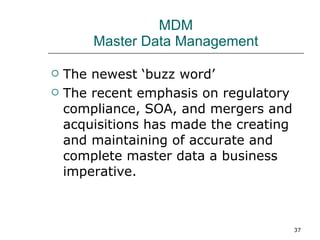 MDM Master Data Management The newest ‘buzz word’ The recent emphasis on regulatory compliance, SOA, and mergers and acquisitions has made the creating and maintaining of accurate and complete master data a business imperative. 