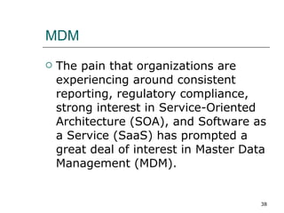 MDM The pain that organizations are experiencing around consistent reporting, regulatory compliance, strong interest in Service-Oriented Architecture (SOA), and Software as a Service (SaaS) has prompted a great deal of interest in Master Data Management (MDM).  