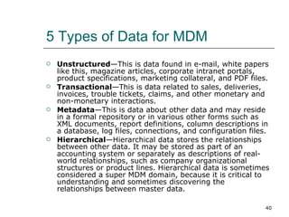 5 Types of Data for MDM Unstructured —This is data found in e-mail, white papers like this, magazine articles, corporate intranet portals, product specifications, marketing collateral, and PDF files.  Transactional —This is data related to sales, deliveries, invoices, trouble tickets, claims, and other monetary and non-monetary interactions.  Metadata —This is data about other data and may reside in a formal repository or in various other forms such as XML documents, report definitions, column descriptions in a database, log files, connections, and configuration files.  Hierarchical —Hierarchical data stores the relationships between other data. It may be stored as part of an accounting system or separately as descriptions of real-world relationships, such as company organizational structures or product lines. Hierarchical data is sometimes considered a super MDM domain, because it is critical to understanding and sometimes discovering the relationships between master data.  
