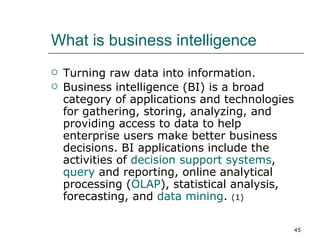 What is business intelligence Turning raw data into information. Business intelligence (BI) is a broad category of applications and technologies for gathering, storing, analyzing, and providing access to data to help enterprise users make better business decisions. BI applications include the activities of  decision support systems ,  query  and reporting, online analytical processing ( OLAP ), statistical analysis, forecasting, and  data mining .  (1) 