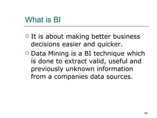 What is BI It is about making better business decisions easier and quicker. Data Mining is a BI technique which is done to extract valid, useful and previously unknown information from a companies data sources. 