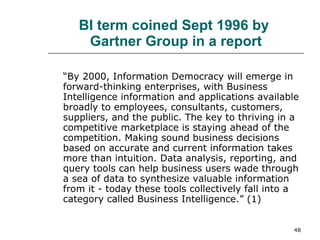 BI term coined Sept 1996 by  Gartner Group in a report “ By 2000, Information Democracy will emerge in forward-thinking enterprises, with Business Intelligence information and applications available broadly to employees, consultants, customers, suppliers, and the public. The key to thriving in a competitive marketplace is staying ahead of the competition. Making sound business decisions based on accurate and current information takes more than intuition. Data analysis, reporting, and query tools can help business users wade through a sea of data to synthesize valuable information from it - today these tools collectively fall into a category called Business Intelligence.” (1) 