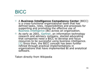BICC A  Business Intelligence Competency Center  (BICC) is a cross-functional organizational team that has defined tasks, roles, responsibilities and processes for supporting and promoting the effective use of  Business Intelligence  (BI) across an organization. As early as 2001,  Gartner , an information technology research and advisory company, started advocating that companies need a BICC to develop and focus resources to be successful using business intelligence.  [1]  Since then, the BICC concept has been further refined through practical implementations in organizations that have implemented BI and analytical software. Taken directly from Wikipedia 
