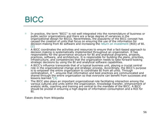 BICC In practice, the term "BICC" is not well integrated into the nomenclature of business or public sector organizations and there are a large degree of variances in the organizational design for BICCs. Nevertheless, the popularity of the BICC concept has caused the creation of units that focus on ensuring the use of the information for decision-making from BI software and increasing the  return on investment  (ROI) of BI.  [2] A BICC coordinates the activities and resources to ensure that a fact-based approach to decision making is systematically implemented throughout an organization. It has responsibility for the governance structure for BI and analytical programs, projects, practices, software, and architecture. It is responsible for building the plans, priorities, infrastructure, and competencies that the organization needs to take forward-looking strategic decisions by using the BI and analytical software capabilities. A BICC’s influence transcends that of a typical business unit, playing a crucial central role in the organizational change and strategic process. Accordingly, the BICC’s purpose is to empower the entire organization to coordinate BI from all units. Through centralization, it "…ensures that information and best practices are communicated and shared through the entire organization so that everyone can benefit from successes and lessons learned." [3] The BICC also plays an important organizational role facilitating interaction among the various cultures and units within the organization. Knowledge transfer, enhancement of analytic skills, coaching and training are central to the mandate of the BICC. A BICC should be pivotal in ensuring a high degree of information consumption and a ROI for BI. Taken directly from Wikipedia 