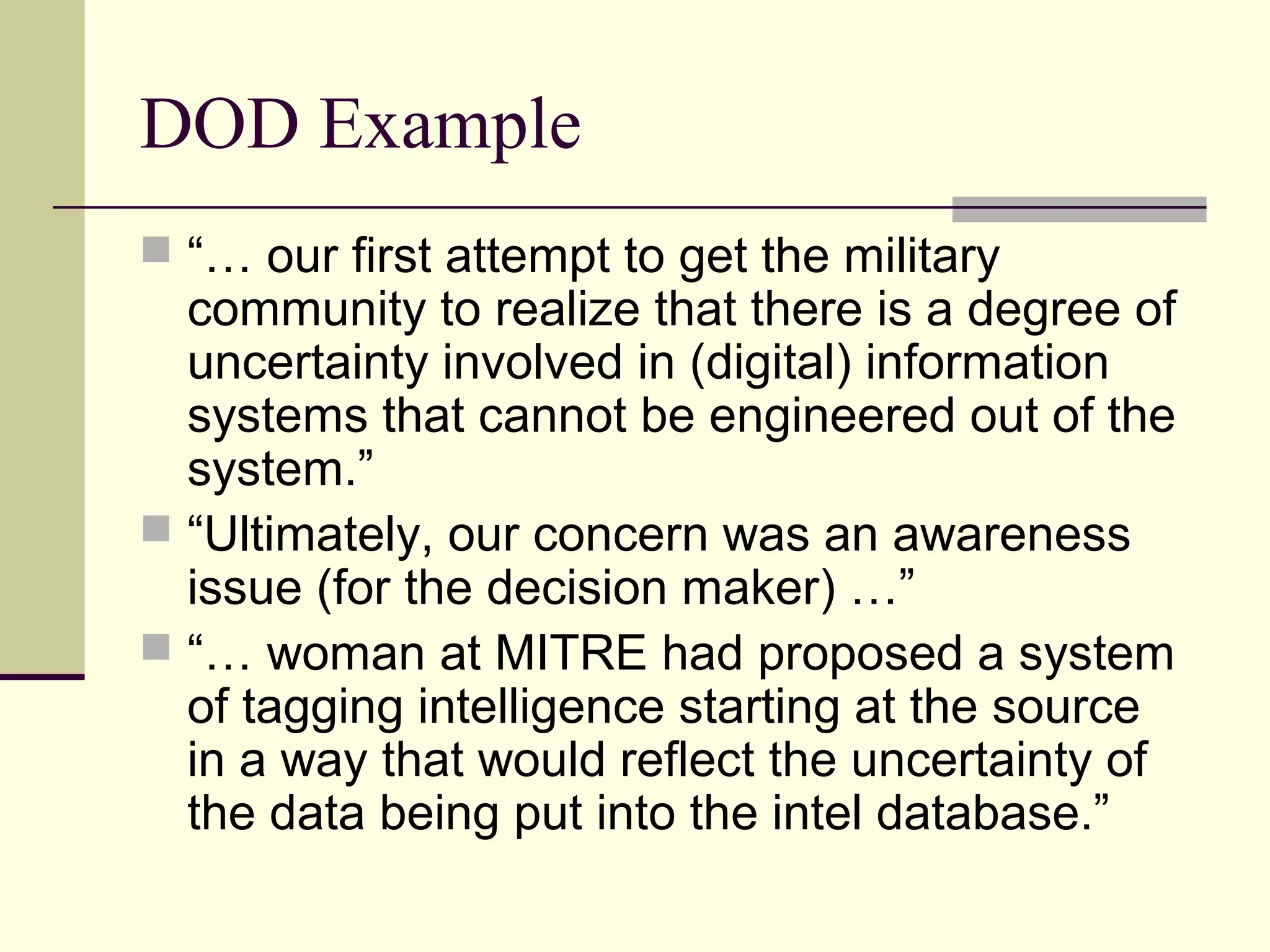 DOD Example
 “… our first attempt to get the military
community to realize that there is a degree of
uncertainty involved in (digital) information
systems that cannot be engineered out of the
system.”
 “Ultimately, our concern was an awareness
issue (for the decision maker) …”
 “… woman at MITRE had proposed a system
of tagging intelligence starting at the source
in a way that would reflect the uncertainty of
the data being put into the intel database.”
 