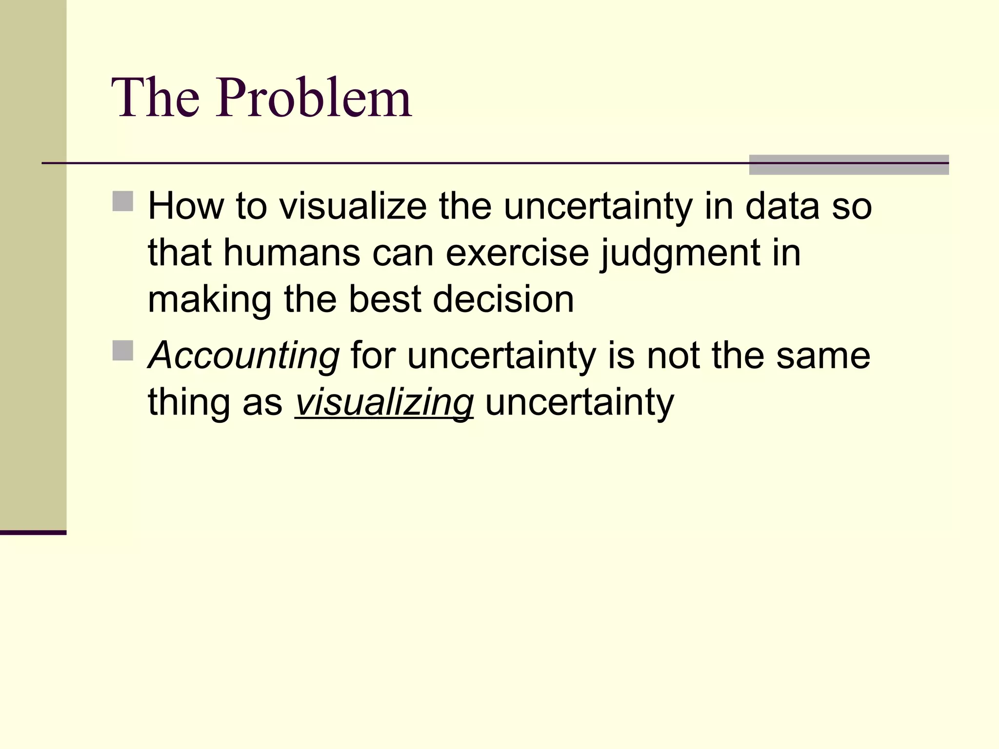 The Problem
 How to visualize the uncertainty in data so
that humans can exercise judgment in
making the best decision
 Accounting for uncertainty is not the same
thing as visualizing uncertainty
 