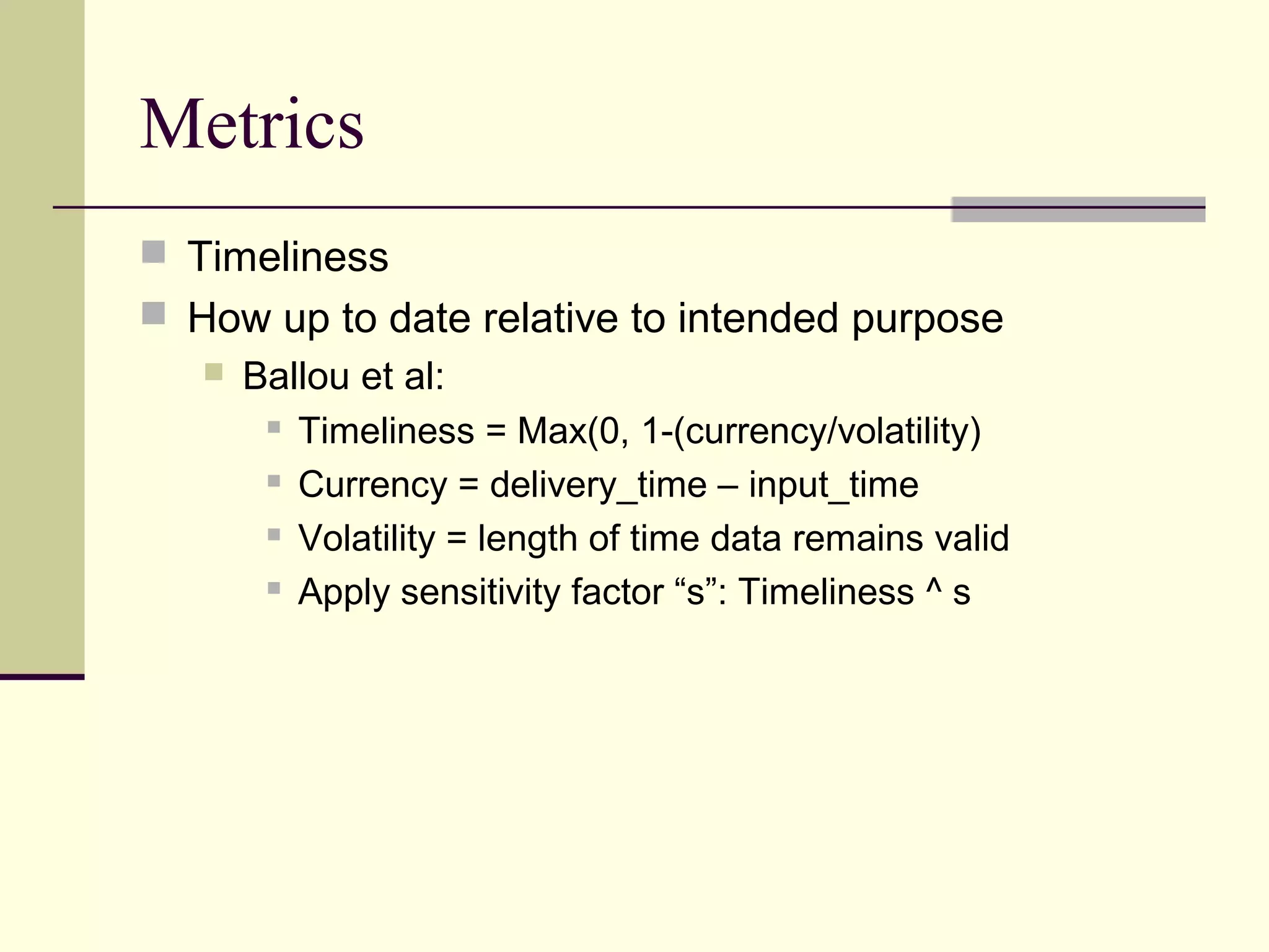 Metrics
 Timeliness
 How up to date relative to intended purpose
 Ballou et al:
 Timeliness = Max(0, 1-(currency/volatility)
 Currency = delivery_time – input_time
 Volatility = length of time data remains valid
 Apply sensitivity factor “s”: Timeliness ^ s
 