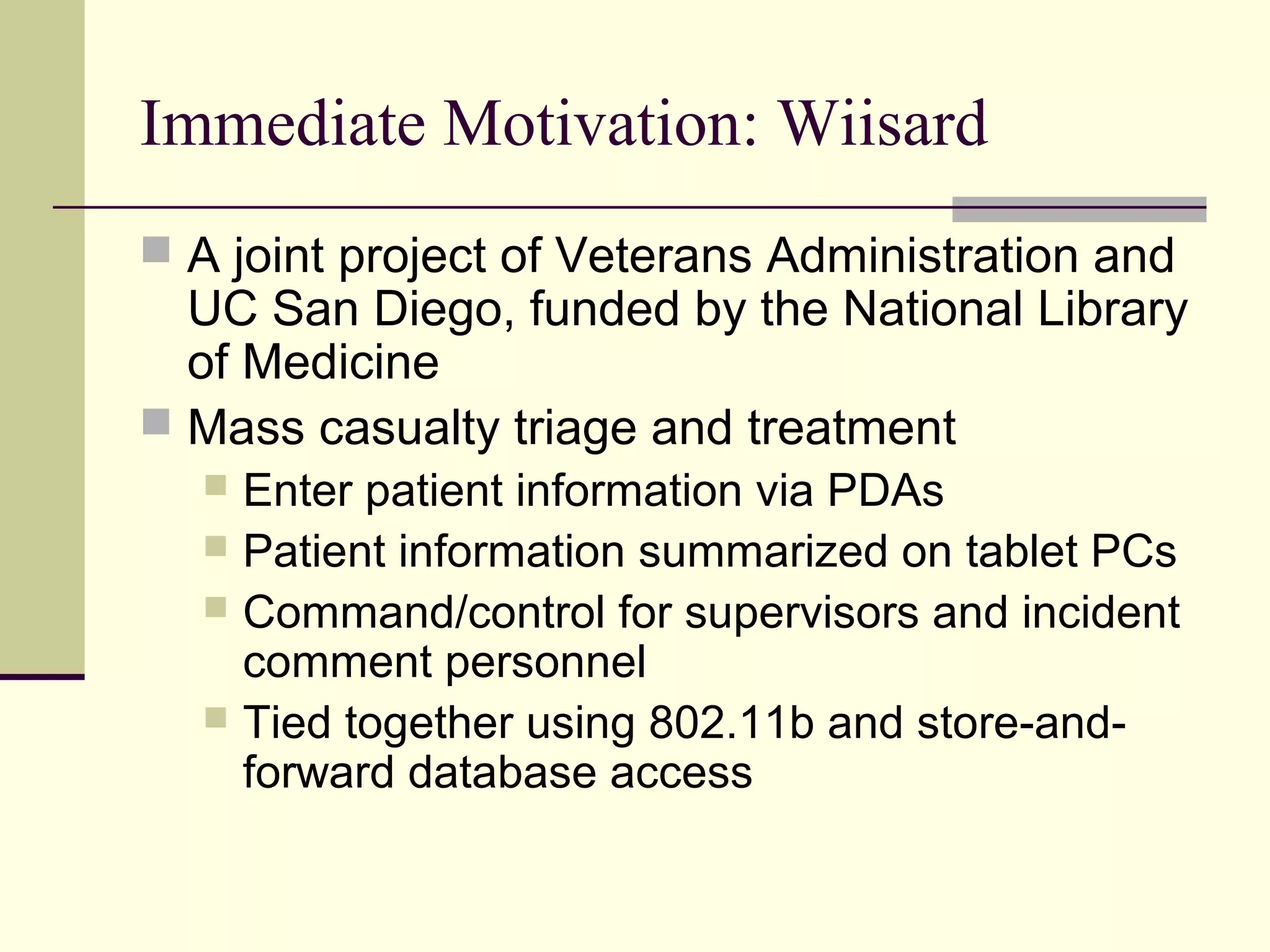 Immediate Motivation: Wiisard
 A joint project of Veterans Administration and
UC San Diego, funded by the National Library
of Medicine
 Mass casualty triage and treatment
 Enter patient information via PDAs
 Patient information summarized on tablet PCs
 Command/control for supervisors and incident
comment personnel
 Tied together using 802.11b and store-and-
forward database access
 