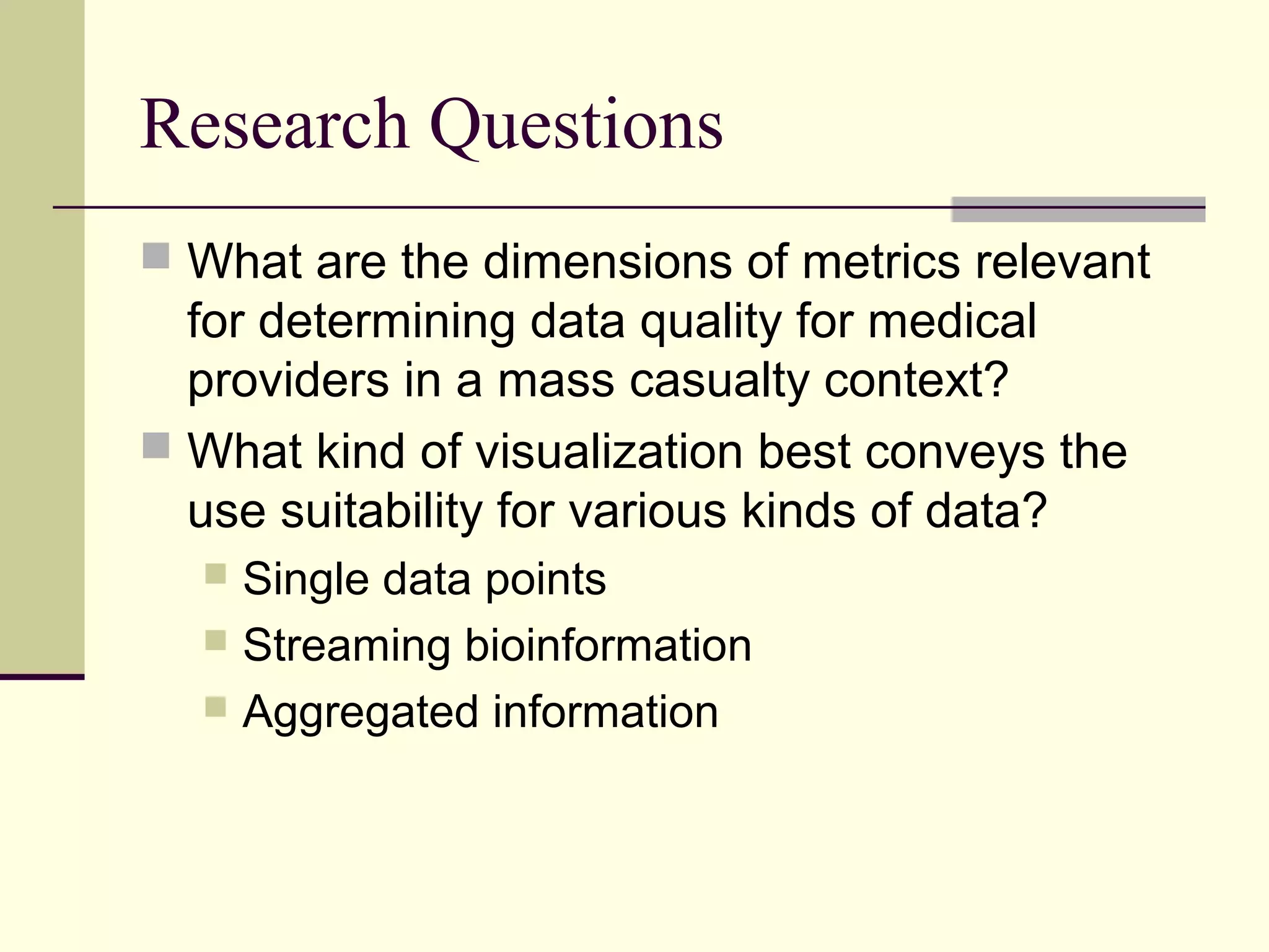 Research Questions
 What are the dimensions of metrics relevant
for determining data quality for medical
providers in a mass casualty context?
 What kind of visualization best conveys the
use suitability for various kinds of data?
 Single data points
 Streaming bioinformation
 Aggregated information
 