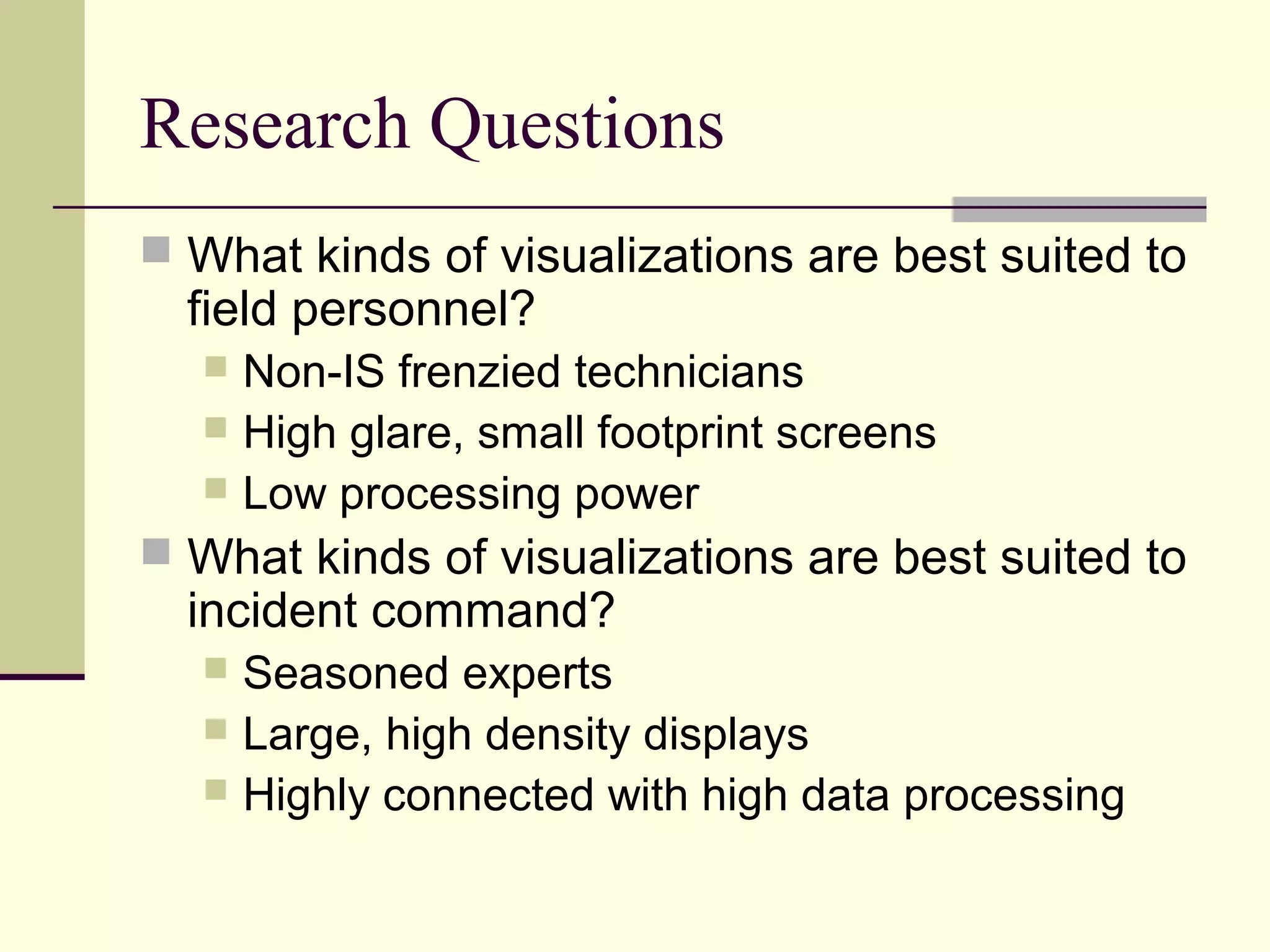 Research Questions
 What kinds of visualizations are best suited to
field personnel?
 Non-IS frenzied technicians
 High glare, small footprint screens
 Low processing power
 What kinds of visualizations are best suited to
incident command?
 Seasoned experts
 Large, high density displays
 Highly connected with high data processing
 