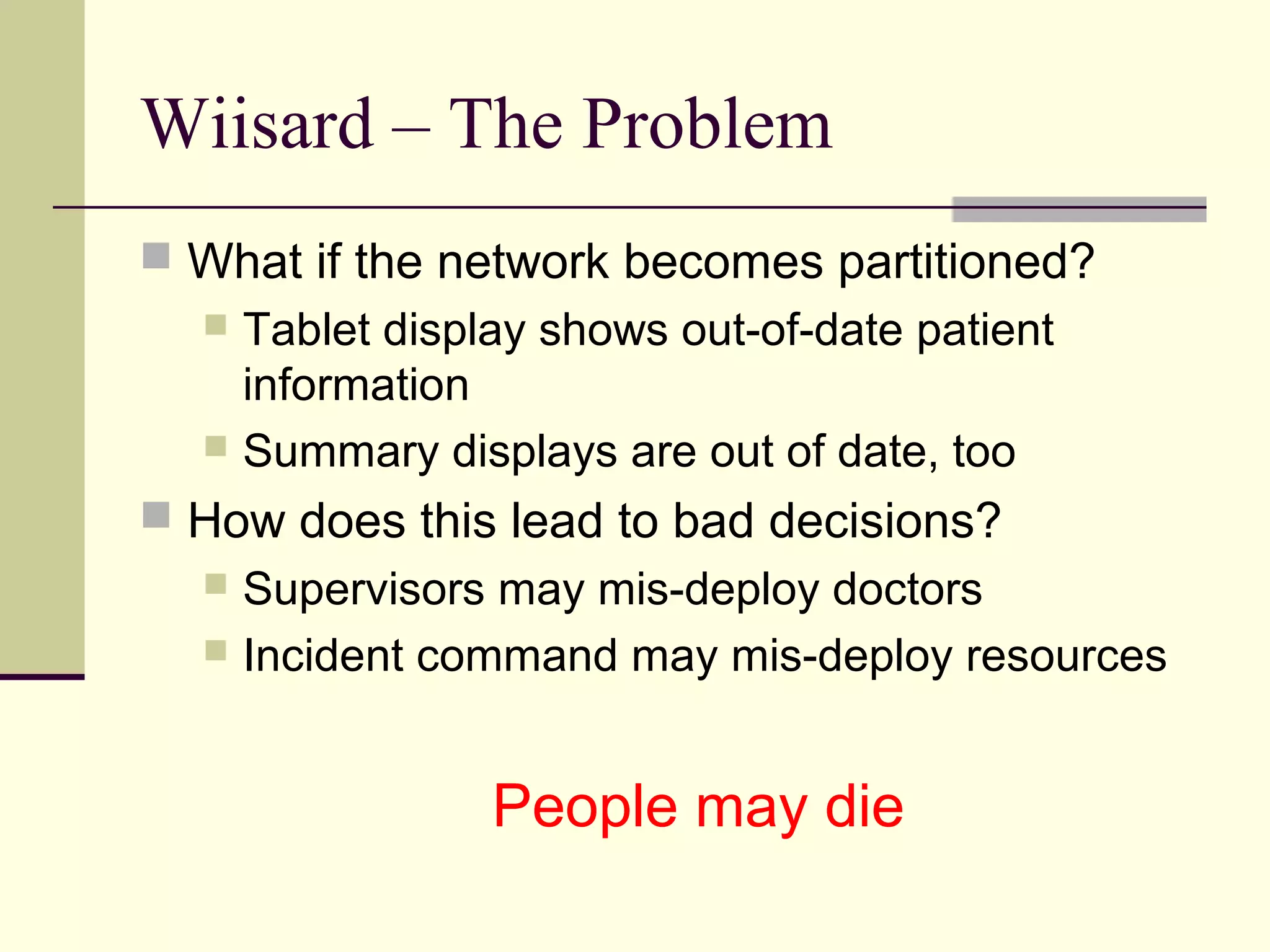 Wiisard – The Problem
 What if the network becomes partitioned?
 Tablet display shows out-of-date patient
information
 Summary displays are out of date, too
 How does this lead to bad decisions?
 Supervisors may mis-deploy doctors
 Incident command may mis-deploy resources
People may die
 