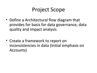 Project Scope
• Define a Architectural flow diagram that
  provides for basis for data governance, data
  quality and impact analysis

• Create a framework to report on
  inconsistencies in data (Initial emphasis on
  Accounts)
 