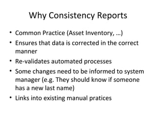 Why Consistency Reports
• Common Practice (Asset Inventory, …)
• Ensures that data is corrected in the correct
  manner
• Re-validates automated processes
• Some changes need to be informed to system
  manager (e.g. They should know if someone
  has a new last name)
• Links into existing manual pratices
 