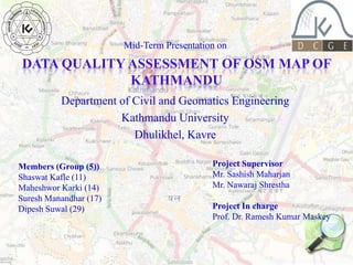 Mid-Term Presentation on

DATA QUALITY ASSESSMENT OF OSM MAP OF
KATHMANDU
Department of Civil and Geomatics Engineering
Kathmandu University
Dhulikhel, Kavre
Members (Group (5))
Shaswat Kafle (11)
Maheshwor Karki (14)
Suresh Manandhar (17)
Dipesh Suwal (29)

Project Supervisor
Mr. Sashish Maharjan
Mr. Nawaraj Shrestha
Project In charge
Prof. Dr. Ramesh Kumar Maskey

 