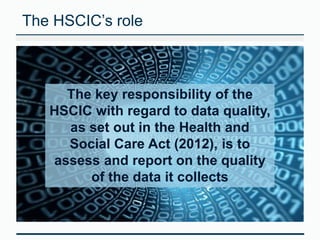 The HSCIC’s role 
The key responsibility of the 
HSCIC with regard to data quality, 
as set out in the Health and 
Social Care Act (2012), is to 
assess and report on the quality 
of the data it collects 
 