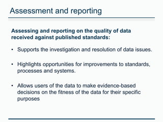 Assessment and reporting 
Assessing and reporting on the quality of data 
received against published standards: 
• Supports the investigation and resolution of data issues. 
• Highlights opportunities for improvements to standards, 
processes and systems. 
• Allows users of the data to make evidence-based 
decisions on the fitness of the data for their specific 
purposes 
 