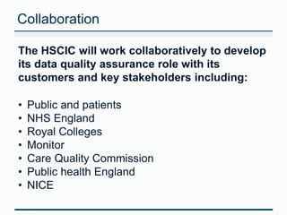 Collaboration 
The HSCIC will work collaboratively to develop 
its data quality assurance role with its 
customers and key stakeholders including: 
• Public and patients 
• NHS England 
• Royal Colleges 
• Monitor 
• Care Quality Commission 
• Public health England 
• NICE 
 