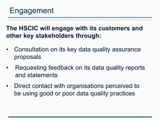 Engagement 
The HSCIC will engage with its customers and 
other key stakeholders through: 
• Consultation on its key data quality assurance 
proposals 
• Requesting feedback on its data quality reports 
and statements 
• Direct contact with organisations perceived to 
be using good or poor data quality practices 
 