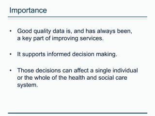 Importance 
• Good quality data is, and has always been, 
a key part of improving services. 
• It supports informed decision making. 
• Those decisions can affect a single individual 
or the whole of the health and social care 
system. 
 