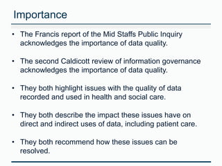 Importance 
• The Francis report of the Mid Staffs Public Inquiry 
acknowledges the importance of data quality. 
• The second Caldicott review of information governance 
acknowledges the importance of data quality. 
• They both highlight issues with the quality of data 
recorded and used in health and social care. 
• They both describe the impact these issues have on 
direct and indirect uses of data, including patient care. 
• They both recommend how these issues can be 
resolved. 
 