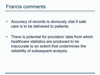 Francis comments 
• Accuracy of records is obviously vital if safe 
care is to be delivered to patients. 
• There is potential for providers’ data from which 
healthcare statistics are produced to be 
inaccurate to an extent that undermines the 
reliability of subsequent analysis. 
 