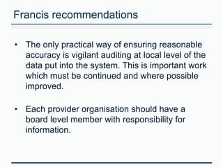 Francis recommendations 
• The only practical way of ensuring reasonable 
accuracy is vigilant auditing at local level of the 
data put into the system. This is important work 
which must be continued and where possible 
improved. 
• Each provider organisation should have a 
board level member with responsibility for 
information. 
 