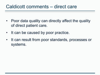 Caldicott comments – direct care 
• Poor data quality can directly affect the quality 
of direct patient care. 
• It can be caused by poor practice. 
• It can result from poor standards, processes or 
systems. 
 