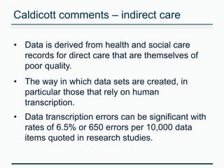 Caldicott comments – indirect care 
• Data is derived from health and social care 
records for direct care that are themselves of 
poor quality. 
• The way in which data sets are created, in 
particular those that rely on human 
transcription. 
• Data transcription errors can be significant with 
rates of 6.5% or 650 errors per 10,000 data 
items quoted in research studies. 
 