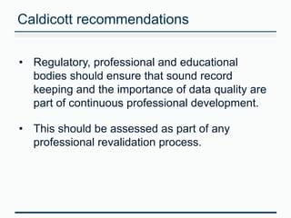 Caldicott recommendations 
• Regulatory, professional and educational 
bodies should ensure that sound record 
keeping and the importance of data quality are 
part of continuous professional development. 
• This should be assessed as part of any 
professional revalidation process. 
 