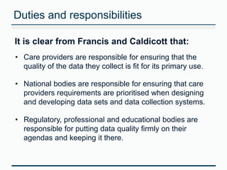 Duties and responsibilities 
It is clear from Francis and Caldicott that: 
• Care providers are responsible for ensuring that the 
quality of the data they collect is fit for its primary use. 
• National bodies are responsible for ensuring that care 
providers requirements are prioritised when designing 
and developing data sets and data collection systems. 
• Regulatory, professional and educational bodies are 
responsible for putting data quality firmly on their 
agendas and keeping it there. 
 