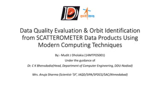 Data Quality Evaluation & Orbit Identification
from SCATTEROMETER Data Products Using
Modern Computing Techniques
By:- Mudit J Dholakia (14MTPOS001)
Under the guidance of
Dr. C K Bhensdadia(Head, Department of Computer Engineering, DDU-Nadiad)
Mrs. Anuja Sharma (Scientist-’SF’, IAQD/SIPA/SPDCG/SAC/Ahmedabad)
 