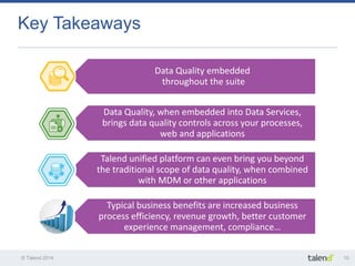 © Talend 2014 
10 
Key Takeaways 
Data Quality embedded throughout the suite 
Data Quality, when embedded into Data Services, brings data quality controls across your processes, web and applications 
Talend unified platform can even bring you beyond the traditional scope of data quality, when combined with MDM or other applications 
Typical business benefits are increased business process efficiency, revenue growth, better customer experience management, compliance…  