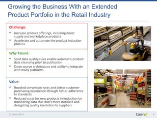 © Talend 2014 
5 
Growing the Business With an Extended Product Portfolio in the Retail Industry 
Challenge: 
•Increase product offerings, including direct supply and marketplace products 
•Accelerate and automate the product induction process 
Why Talend: 
•Solid data quality rules enable automatic product data cleansing prior to publication 
•Open source architecture and ability to integrate with many platforms. 
Value: 
•Boosted conversion rates and better customer purchasing experience through better adherence to standards 
•Reduced costs for new products introduction by monitoring data that don’t meet standard and delegating quality resolution to suppliers  