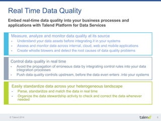 © Talend 2014 
6 
Easily standardize data across your heterogeneous landscape 
-Parse, standardize and match the data in real time 
-Organize the data stewardship activity to check and correct the data whenever needed 
Control data quality in real time 
-Avoid the propagation of erroneous data by integrating control rules into your data integration processes 
-Push data quality controls upstream, before the data even enters .into your systems 
Embed real-time data quality into your business processes and applications with Talend Platform for Data Services 
Real Time Data Quality 
Measure, analyze and monitor data quality at its source 
-Understand your data assets before integrating it in your systems 
-Assess and monitor data across internal, cloud, web and mobile applications 
-Create whistle blowers and detect the root causes of data quality problems  