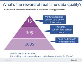 © Talend 2014 
7 
Use case: Customer contact info in customer facing processes 
What’s the reward of real time data quality? 
Source The 1-10-100 rule 
(http://blog.postcodeanywhere.co.uk/index.php/the-1-10-100-rule) 
1$ 
10$ 
100$ 
Verify/standardize contact data at the point of entry 
Cleanse contact data at later 
steps 
Keep working with 
erroneous data  