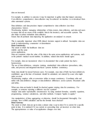 data are increased.
For example, in addition to outcome it may be important to gather data that impact outcomes.
Cost-effective comprehensive data collection may be achieved via interface to or download from
other automated systems.
Data definition and data precision impact comprehensive data collection (see these
characteristics below).
Warehousing includes managing relationships of data owners, data collectors, and data end-users
to ensure that all are aware of the available data in the inventory and accessible systems. This
also helps to reduce redundant data collection.
Ensure that all pertinent data impacting the application are analyzed in concert.
This is especially important when EHR clinical decision support is utilized. Incomplete data can
result in underreporting a numerator or denominator.
Data Consistency
The extent to which the healthcare data are
reliable and the same
across applications.
Data are consistent when the value of the data is the same across applications and systems, such
as the patient's medical record number. In addition, related data items should agree.
For example, data are inconsistent when it is documented that a male patient has had a
hysterectomy.
The use of data definitions, extensive training, standardized data collection (procedures, rules,
edits, and process) and integrated/interfaced systems facilitate consistency.
Static data should be moved between users. For example, once date of birth has been definitively
established, age at the time of treatment should be calculated, not entered by a user who might
make an error.
Warehousing employs edits or conversion tables to ensure consistency. Coordinate edits and
tables with data definition changes or data definition differences across systems. Document edits
and tables.
When new data are loaded it should be checked against existing data for consistency. For
example, is someone reporting a different race for a patient?
Analyze data under reproducible circumstances by using standard formulas, scientific equations,
programming, variance calculations, and other methods. Compare "apples to apples."
Any manipulation of data, aggregating or otherwise, should be documented thoroughly. For
example, how is BMI calculated and has the formula been checked?
Data Currency
The extent to which data are up-to-date; a datum value is up-to-date if it is current for a specific
point in time. It is outdated if it was current at a preceding time yet incorrect at a later time.
The appropriateness or value of an application changes over time.
 