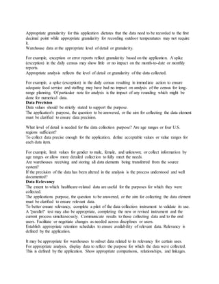Appropriate granularity for this application dictates that the data need to be recorded to the first
decimal point while appropriate granularity for recording outdoor temperatures may not require
it.
Warehouse data at the appropriate level of detail or granularity.
For example, exception or error reports reflect granularity based on the application. A spike
(exception) in the daily census may show little or no impact on the month-to-date or monthly
reports.
Appropriate analysis reflects the level of detail or granularity of the data collected.
For example, a spike (exception) in the daily census resulting in immediate action to ensure
adequate food service and staffing may have had no impact on analysis of the census for long-
range planning. Of particular note for analysis is the impact of any rounding which might be
done for numerical data.
Data Precision
Data values should be strictly stated to support the purpose.
The application's purpose, the question to be answered, or the aim for collecting the data element
must be clarified to ensure data precision.
What level of detail is needed for the data collection purpose? Are age ranges or four U.S.
regions sufficient?
To collect data precise enough for the application, define acceptable values or value ranges for
each data item.
For example, limit values for gender to male, female, and unknown; or collect information by
age ranges or allow more detailed collection to fully meet the needs.
Are warehouses receiving and storing all data elements being transferred from the source
system?
If the precision of the data has been altered in the analysis is the process understood and well
documented?
Data Relevancy
The extent to which healthcare-related data are useful for the purposes for which they were
collected.
The applications purpose, the question to be answered, or the aim for collecting the data element
must be clarified to ensure relevant data.
To better ensure relevancy, complete a pilot of the data collection instrument to validate its use.
A "parallel" test may also be appropriate, completing the new or revised instrument and the
current process simultaneously. Communicate results to those collecting data and to the end
users. Facilitate or negotiate changes as needed across disciplines or users.
Establish appropriate retention schedules to ensure availability of relevant data. Relevancy is
defined by the application.
It may be appropriate for warehouses to subset data related to its relevancy for certain uses.
For appropriate analysis, display data to reflect the purpose for which the data were collected.
This is defined by the application. Show appropriate comparisons, relationships, and linkages.
 