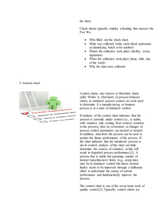the sheet.
Check sheets typically employ a heading that answers the
Five Ws:
 Who filled out the check sheet
 What was collected (what each check represents,
an identifying batch or lot number)
 Where the collection took place (facility, room,
apparatus)
 When the collection took place (hour, shift, day
of the week)
 Why the data were collected
2. Control chart
Control charts, also known as Shewhart charts
(after Walter A. Shewhart) or process-behavior
charts, in statistical process control are tools used
to determine if a manufacturing or business
process is in a state of statistical control.
If analysis of the control chart indicates that the
process is currently under control (i.e., is stable,
with variation only coming from sources common
to the process), then no corrections or changes to
process control parameters are needed or desired.
In addition, data from the process can be used to
predict the future performance of the process. If
the chart indicates that the monitored process is
not in control, analysis of the chart can help
determine the sources of variation, as this will
result in degraded process performance.[1] A
process that is stable but operating outside of
desired (specification) limits (e.g., scrap rates
may be in statistical control but above desired
limits) needs to be improved through a deliberate
effort to understand the causes of current
performance and fundamentally improve the
process.
The control chart is one of the seven basic tools of
quality control.[3] Typically control charts are
 